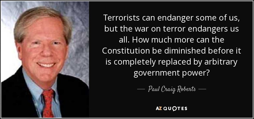 Terrorists can endanger some of us, but the war on terror endangers us all. How much more can the Constitution be diminished before it is completely replaced by arbitrary government power? - Paul Craig Roberts