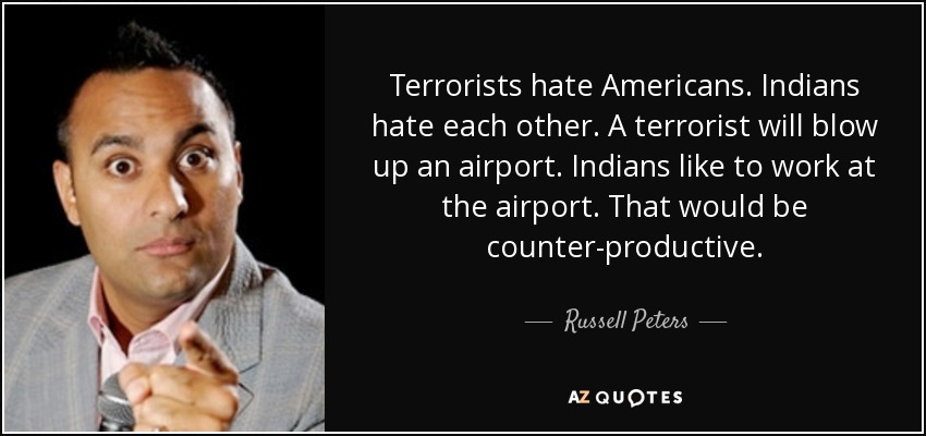 Terrorists hate Americans. Indians hate each other. A terrorist will blow up an airport. Indians like to work at the airport. That would be counter-productive. - Russell Peters