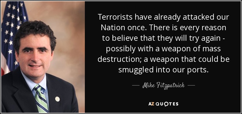 Terrorists have already attacked our Nation once. There is every reason to believe that they will try again - possibly with a weapon of mass destruction; a weapon that could be smuggled into our ports. - Mike Fitzpatrick