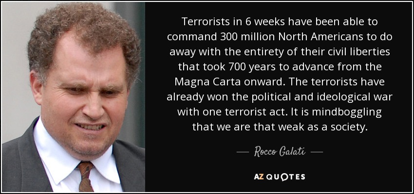 Terrorists in 6 weeks have been able to command 300 million North Americans to do away with the entirety of their civil liberties that took 700 years to advance from the Magna Carta onward. The terrorists have already won the political and ideological war with one terrorist act. It is mindboggling that we are that weak as a society. - Rocco Galati