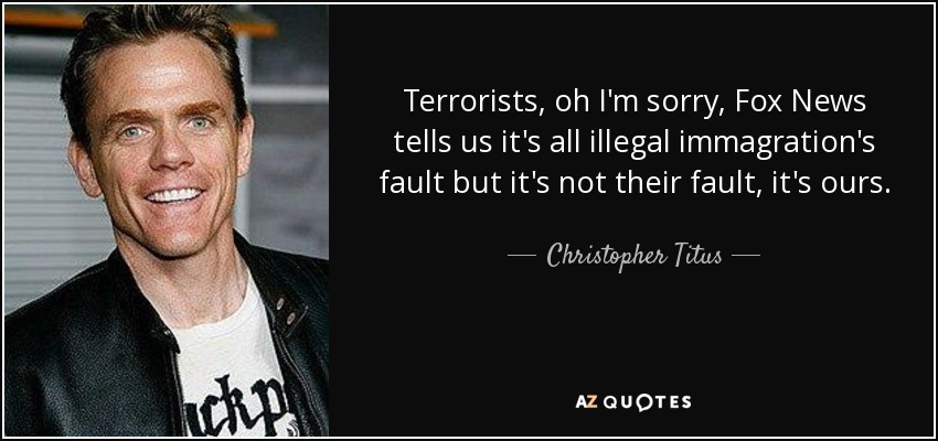 Terrorists, oh I'm sorry, Fox News tells us it's all illegal immagration's fault but it's not their fault, it's ours. - Christopher Titus