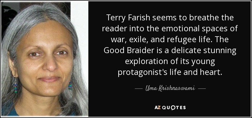 Terry Farish seems to breathe the reader into the emotional spaces of war, exile, and refugee life. The Good Braider is a delicate stunning exploration of its young protagonist's life and heart. - Uma Krishnaswami