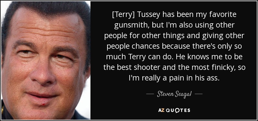 [Terry] Tussey has been my favorite gunsmith, but I'm also using other people for other things and giving other people chances because there's only so much Terry can do. He knows me to be the best shooter and the most finicky, so I'm really a pain in his ass. - Steven Seagal