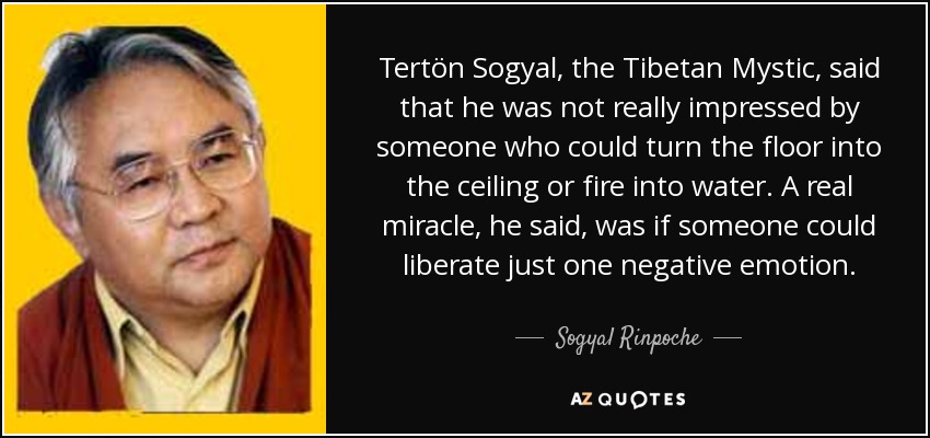 Tertön Sogyal, the Tibetan Mystic, said that he was not really impressed by someone who could turn the floor into the ceiling or fire into water. A real miracle, he said, was if someone could liberate just one negative emotion. - Sogyal Rinpoche