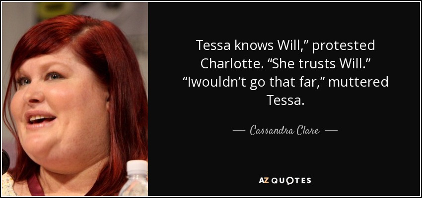 Tessa knows Will,” protested Charlotte. “She trusts Will.” “Iwouldn’t go that far,” muttered Tessa. - Cassandra Clare