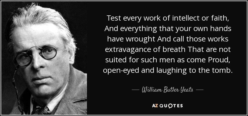 Test every work of intellect or faith, And everything that your own hands have wrought And call those works extravagance of breath That are not suited for such men as come Proud, open-eyed and laughing to the tomb. - William Butler Yeats