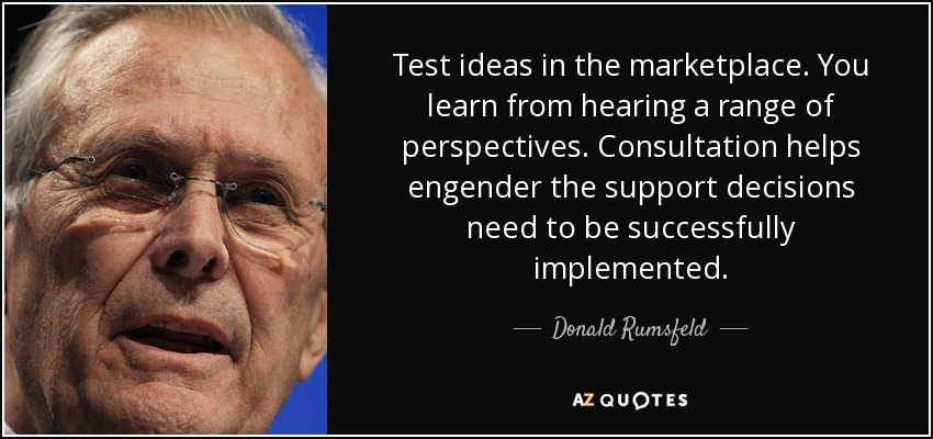 Test ideas in the marketplace. You learn from hearing a range of perspectives. Consultation helps engender the support decisions need to be successfully implemented. - Donald Rumsfeld