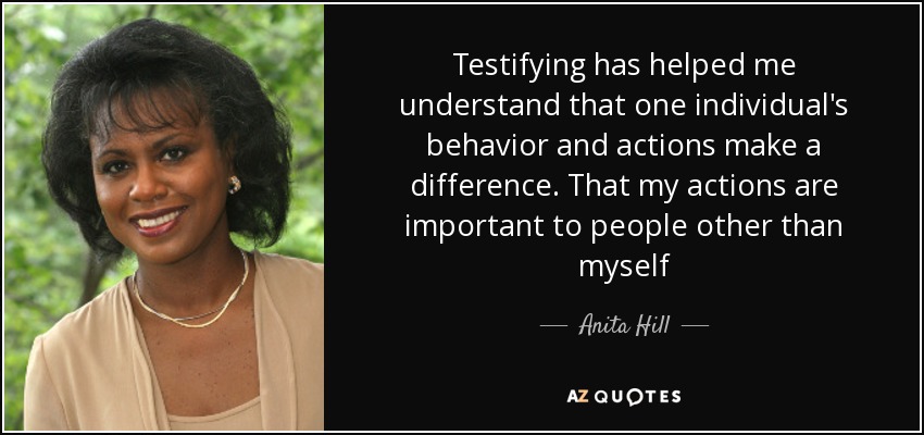 Testifying has helped me understand that one individual's behavior and actions make a difference. That my actions are important to people other than myself - Anita Hill