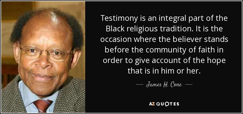 Testimony is an integral part of the Black religious tradition. It is the occasion where the believer stands before the community of faith in order to give account of the hope that is in him or her. - James H. Cone