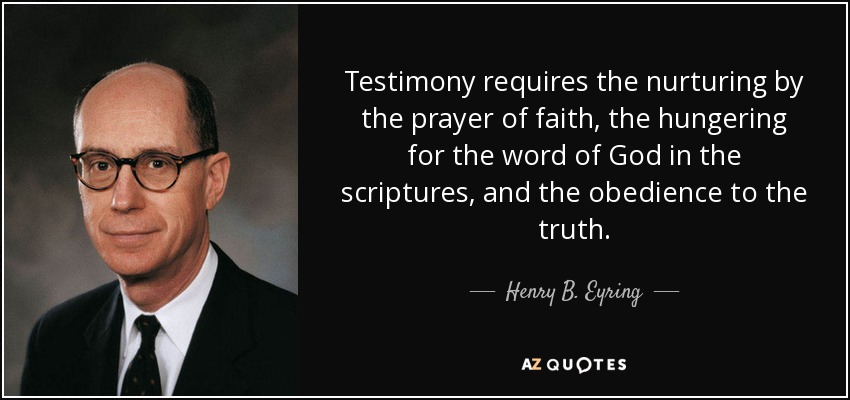 Testimony requires the nurturing by the prayer of faith, the hungering for the word of God in the scriptures, and the obedience to the truth. - Henry B. Eyring