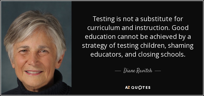 Testing is not a substitute for curriculum and instruction. Good education cannot be achieved by a strategy of testing children, shaming educators, and closing schools. - Diane Ravitch