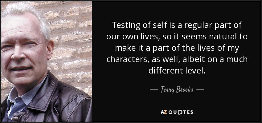 Testing of self is a regular part of our own lives, so it seems natural to make it a part of the lives of my characters, as well, albeit on a much different level. - Terry Brooks