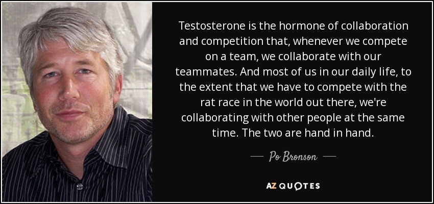 Testosterone is the hormone of collaboration and competition that, whenever we compete on a team, we collaborate with our teammates. And most of us in our daily life, to the extent that we have to compete with the rat race in the world out there, we're collaborating with other people at the same time. The two are hand in hand. - Po Bronson