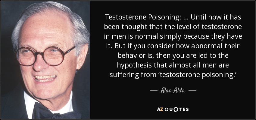 Testosterone Poisoning: … Until now it has been thought that the level of testosterone in men is normal simply because they have it. But if you consider how abnormal their behavior is, then you are led to the hypothesis that almost all men are suffering from ‘testosterone poisoning.’ - Alan Alda