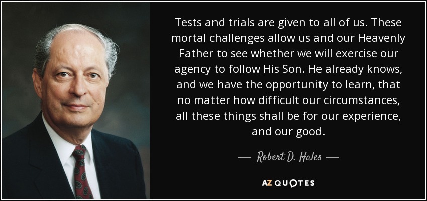 Tests and trials are given to all of us. These mortal challenges allow us and our Heavenly Father to see whether we will exercise our agency to follow His Son. He already knows, and we have the opportunity to learn, that no matter how difficult our circumstances, all these things shall be for our experience, and our good. - Robert D. Hales
