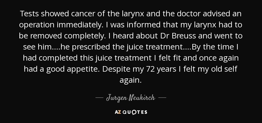 Tests showed cancer of the larynx and the doctor advised an operation immediately. I was informed that my larynx had to be removed completely. I heard about Dr Breuss and went to see him....he prescribed the juice treatment....By the time I had completed this juice treatment I felt fit and once again had a good appetite. Despite my 72 years I felt my old self again. - Jurgen Neukirch