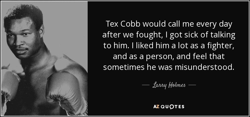 Tex Cobb would call me every day after we fought, I got sick of talking to him. I liked him a lot as a fighter, and as a person, and feel that sometimes he was misunderstood. - Larry Holmes