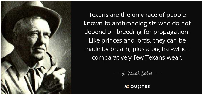 Texans are the only race of people known to anthropologists who do not depend on breeding for propagation. Like princes and lords, they can be made by breath; plus a big hat-which comparatively few Texans wear. - J. Frank Dobie
