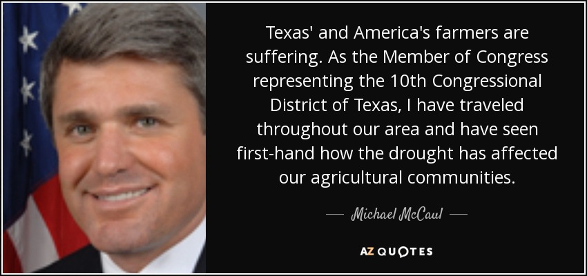 Texas' and America's farmers are suffering. As the Member of Congress representing the 10th Congressional District of Texas, I have traveled throughout our area and have seen first-hand how the drought has affected our agricultural communities. - Michael McCaul