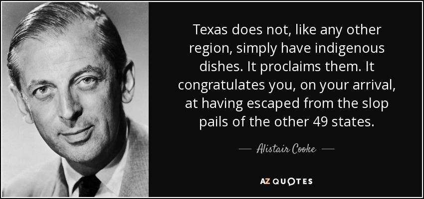 Texas does not, like any other region, simply have indigenous dishes. It proclaims them. It congratulates you, on your arrival, at having escaped from the slop pails of the other 49 states. - Alistair Cooke