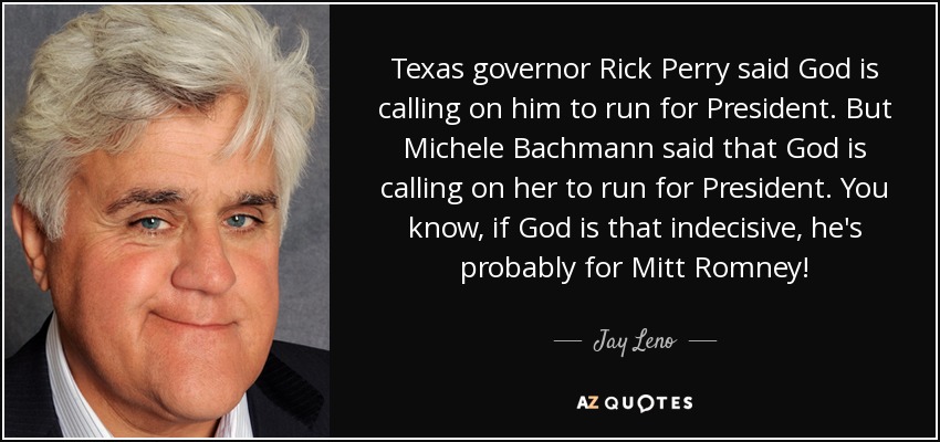 Texas governor Rick Perry said God is calling on him to run for President. But Michele Bachmann said that God is calling on her to run for President. You know, if God is that indecisive, he's probably for Mitt Romney! - Jay Leno