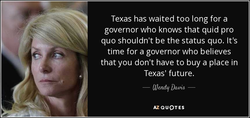 Texas has waited too long for a governor who knows that quid pro quo shouldn't be the status quo. It's time for a governor who believes that you don't have to buy a place in Texas' future. - Wendy Davis
