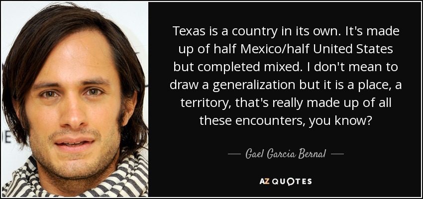 Texas is a country in its own. It's made up of half Mexico/half United States but completed mixed. I don't mean to draw a generalization but it is a place, a territory, that's really made up of all these encounters, you know? - Gael Garcia Bernal