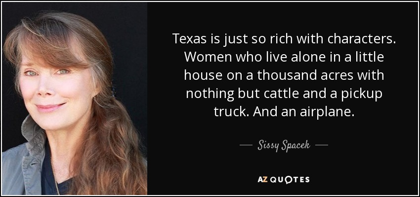 Texas is just so rich with characters. Women who live alone in a little house on a thousand acres with nothing but cattle and a pickup truck. And an airplane. - Sissy Spacek