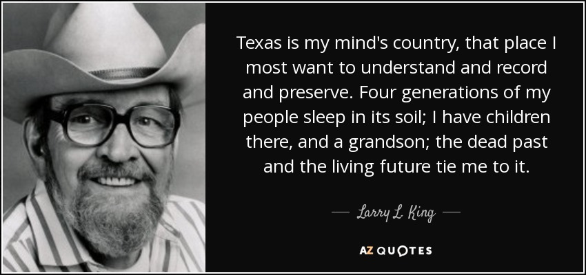 Texas is my mind's country, that place I most want to understand and record and preserve. Four generations of my people sleep in its soil; I have children there, and a grandson; the dead past and the living future tie me to it. - Larry L. King
