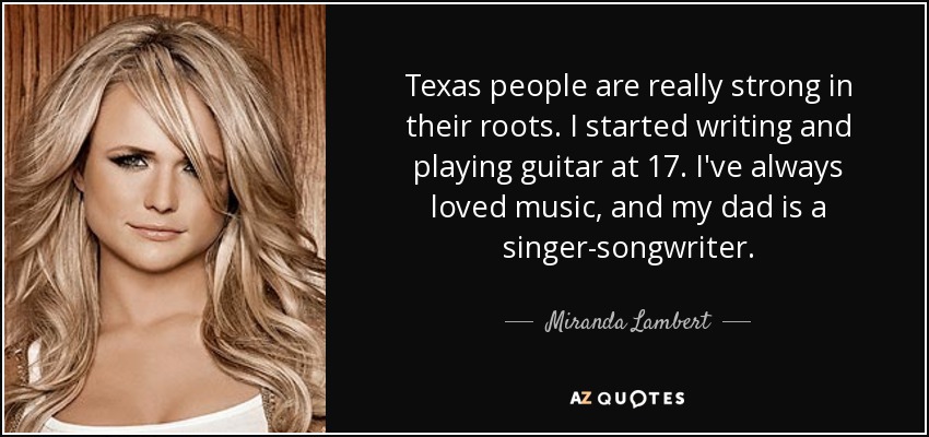 Texas people are really strong in their roots. I started writing and playing guitar at 17. I've always loved music, and my dad is a singer-songwriter. - Miranda Lambert