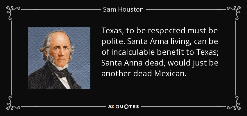 Texas, to be respected must be polite. Santa Anna living, can be of incalculable benefit to Texas; Santa Anna dead, would just be another dead Mexican. - Sam Houston