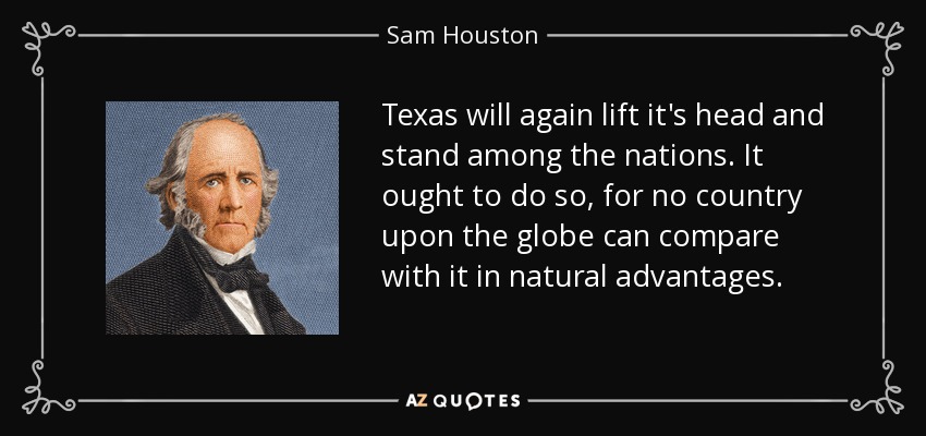 Texas will again lift it's head and stand among the nations. It ought to do so, for no country upon the globe can compare with it in natural advantages. - Sam Houston