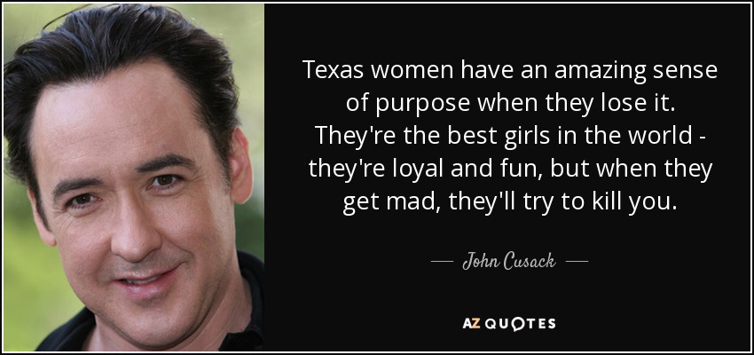 Texas women have an amazing sense of purpose when they lose it. They're the best girls in the world - they're loyal and fun, but when they get mad, they'll try to kill you. - John Cusack