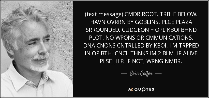 (text message) CMDR ROOT. TRBLE BELOW. HAVN OVRRN BY GOBLINS. PLCE PLAZA SRROUNDED. CUDGEON + OPL KBOI BHND PLOT. NO WPONS OR CMMUNICATIONS. DNA CNONS CNTRLLED BY KBOI. I M TRPPED IN OP BTH. CNCL THNKS IM 2 BLM. IF ALIVE PLSE HLP. IF NOT, WRNG NMBR. - Eoin Colfer