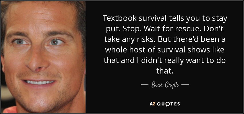 Textbook survival tells you to stay put. Stop. Wait for rescue. Don't take any risks. But there'd been a whole host of survival shows like that and I didn't really want to do that. - Bear Grylls