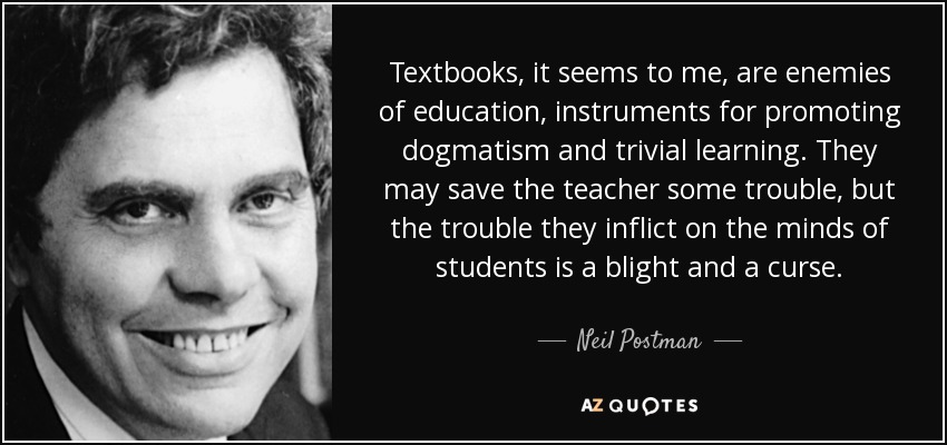 Textbooks, it seems to me, are enemies of education, instruments for promoting dogmatism and trivial learning. They may save the teacher some trouble, but the trouble they inflict on the minds of students is a blight and a curse. - Neil Postman