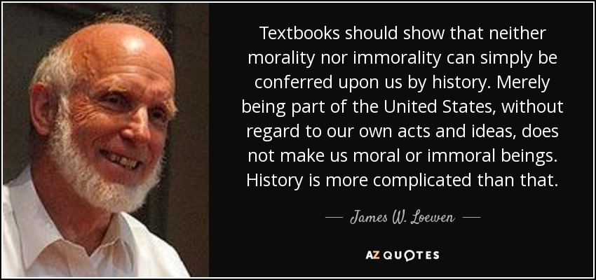 Textbooks should show that neither morality nor immorality can simply be conferred upon us by history. Merely being part of the United States, without regard to our own acts and ideas, does not make us moral or immoral beings. History is more complicated than that. - James W. Loewen