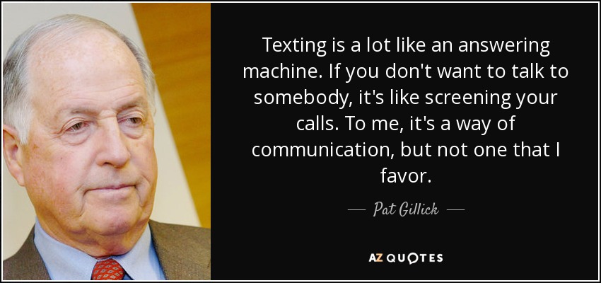 Texting is a lot like an answering machine. If you don't want to talk to somebody, it's like screening your calls. To me, it's a way of communication, but not one that I favor. - Pat Gillick