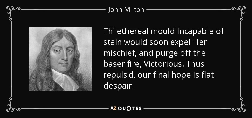 Th' ethereal mould Incapable of stain would soon expel Her mischief, and purge off the baser fire, Victorious. Thus repuls'd, our final hope Is flat despair. - John Milton