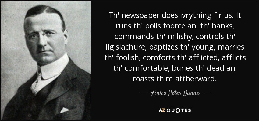 Th' newspaper does ivrything f'r us. It runs th' polis foorce an' th' banks, commands th' milishy, controls th' ligislachure, baptizes th' young, marries th' foolish, comforts th' afflicted, afflicts th' comfortable, buries th' dead an' roasts thim aftherward. - Finley Peter Dunne