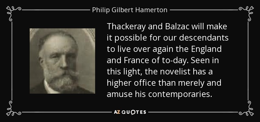 Thackeray and Balzac will make it possible for our descendants to live over again the England and France of to-day. Seen in this light, the novelist has a higher office than merely and amuse his contemporaries. - Philip Gilbert Hamerton