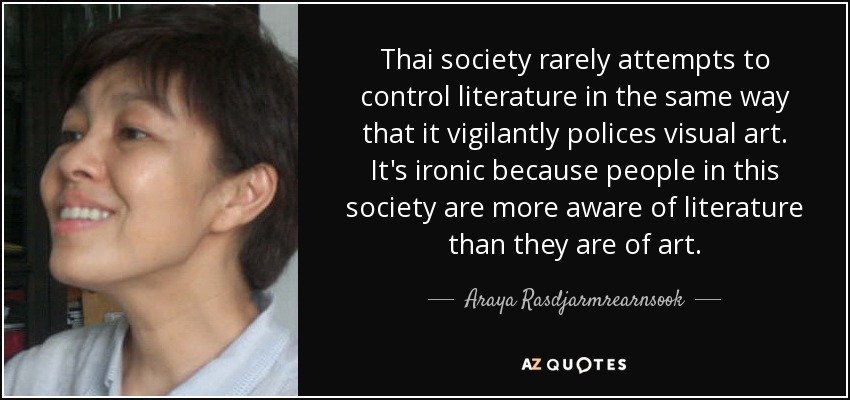 Thai society rarely attempts to control literature in the same way that it vigilantly polices visual art. It's ironic because people in this society are more aware of literature than they are of art. - Araya Rasdjarmrearnsook