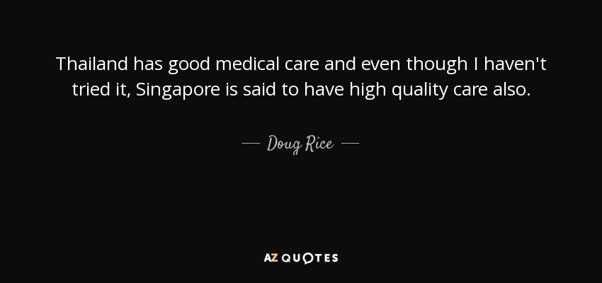 Thailand has good medical care and even though I haven't tried it, Singapore is said to have high quality care also. - Doug Rice