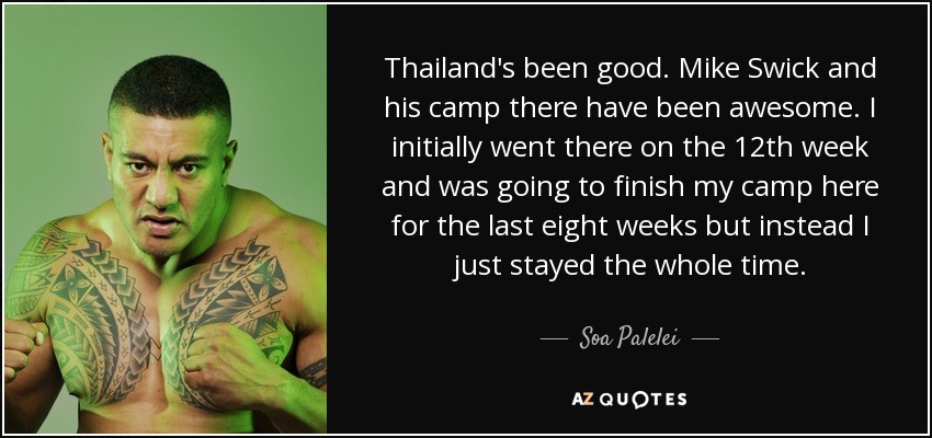 Thailand's been good. Mike Swick and his camp there have been awesome. I initially went there on the 12th week and was going to finish my camp here for the last eight weeks but instead I just stayed the whole time. - Soa Palelei