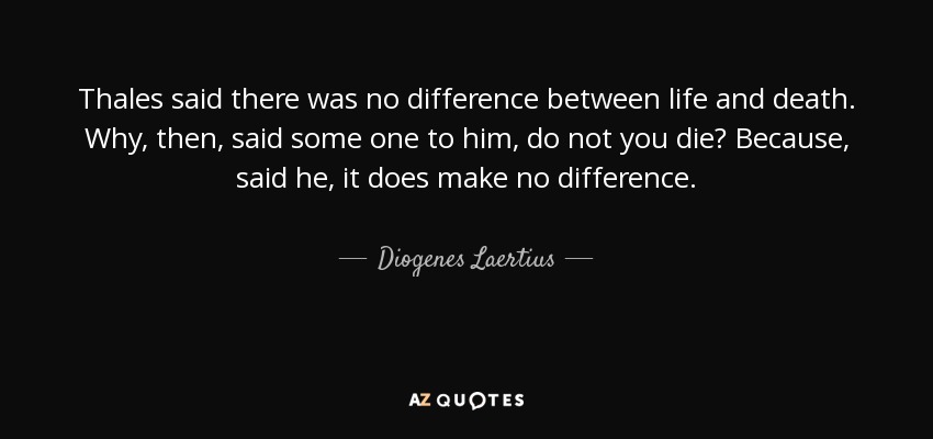 Thales said there was no difference between life and death. Why, then, said some one to him, do not you die? Because, said he, it does make no difference. - Diogenes Laertius