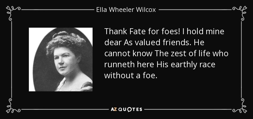 Thank Fate for foes! I hold mine dear As valued friends. He cannot know The zest of life who runneth here His earthly race without a foe. - Ella Wheeler Wilcox