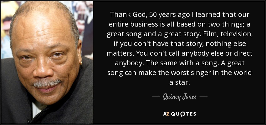 Thank God, 50 years ago I learned that our entire business is all based on two things; a great song and a great story. Film, television, if you don't have that story, nothing else matters. You don't call anybody else or direct anybody. The same with a song. A great song can make the worst singer in the world a star. - Quincy Jones