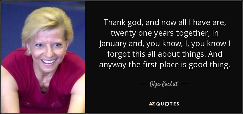 Thank god, and now all I have are, twenty one years together, in January and, you know, I, you know I forgot this all about things. And anyway the first place is good thing. - Olga Korbut