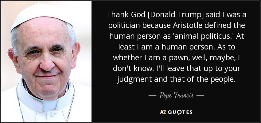 Thank God [Donald Trump] said I was a politician because Aristotle defined the human person as 'animal politicus.' At least I am a human person. As to whether I am a pawn, well, maybe, I don't know. I'll leave that up to your judgment and that of the people. - Pope Francis