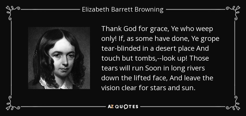 Thank God for grace, Ye who weep only! If, as some have done, Ye grope tear-blinded in a desert place And touch but tombs,--look up! Those tears will run Soon in long rivers down the lifted face, And leave the vision clear for stars and sun. - Elizabeth Barrett Browning